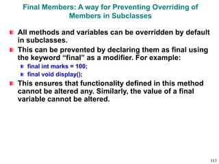 Final Members: A way for Preventing Overriding of
Members in Subclasses
All methods and variables can be overridden by default
in subclasses.
This can be prevented by declaring them as final using
the keyword “final” as a modifier. For example:
final int marks = 100;
final void display();
This ensures that functionality defined in this method
cannot be altered any. Similarly, the value of a final
variable cannot be altered.
113
 