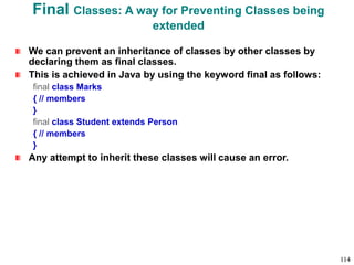 Final Classes: A way for Preventing Classes being
extended
We can prevent an inheritance of classes by other classes by
declaring them as final classes.
This is achieved in Java by using the keyword final as follows:
final class Marks
{ // members
}
final class Student extends Person
{ // members
}
Any attempt to inherit these classes will cause an error.
114
 