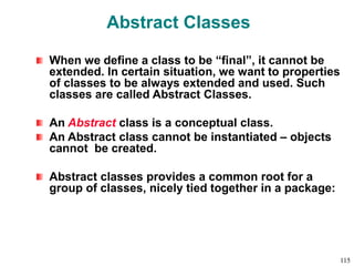 Abstract Classes
When we define a class to be “final”, it cannot be
extended. In certain situation, we want to properties
of classes to be always extended and used. Such
classes are called Abstract Classes.
An Abstract class is a conceptual class.
An Abstract class cannot be instantiated – objects
cannot be created.
Abstract classes provides a common root for a
group of classes, nicely tied together in a package:
115
 