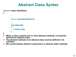 Abstract Class Syntax
abstract class ClassName
{
...
…
abstract Type MethodName1();
…
…
Type Method2()
{
// method body
}
}
When a class contains one or more abstract methods, it should be
declared as abstract class.
The abstract methods of an abstract class must be defined in its
subclass.
We cannot declare abstract constructors or abstract static methods.
116
 