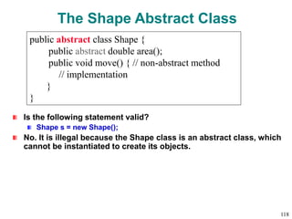 The Shape Abstract Class
Is the following statement valid?
Shape s = new Shape();
No. It is illegal because the Shape class is an abstract class, which
cannot be instantiated to create its objects.
public abstract class Shape {
public abstract double area();
public void move() { // non-abstract method
// implementation
}
}
118
 