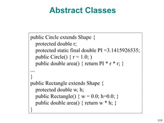 Abstract Classes
public Circle extends Shape {
protected double r;
protected static final double PI =3.1415926535;
public Circle() { r = 1.0; )
public double area() { return PI * r * r; }
…
}
public Rectangle extends Shape {
protected double w, h;
public Rectangle() { w = 0.0; h=0.0; }
public double area() { return w * h; }
}
119
 