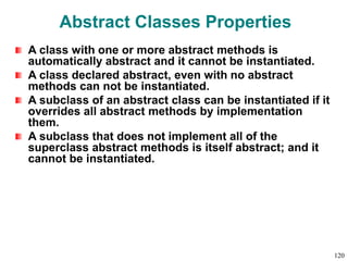 Abstract Classes Properties
A class with one or more abstract methods is
automatically abstract and it cannot be instantiated.
A class declared abstract, even with no abstract
methods can not be instantiated.
A subclass of an abstract class can be instantiated if it
overrides all abstract methods by implementation
them.
A subclass that does not implement all of the
superclass abstract methods is itself abstract; and it
cannot be instantiated.
120
 