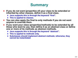 Summary
If you do not want (properties of) your class to be extended or
inherited by other classes, define it as a final class.
Java supports this is through the keyword “final”.
This is applied to classes.
You can also apply the final to only methods if you do not want
anyone to override them.
If you want your class (properties/methods) to be extended by all
those who want to use, then define it as an abstract class or define
one or more of its methods as abstract methods.
Java supports this is through the keyword “abstract”.
This is applied to methods only.
Subclasses should implement abstract methods; otherwise, they
cannot be instantiated.
121
 