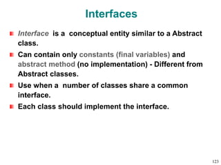 Interfaces
Interface is a conceptual entity similar to a Abstract
class.
Can contain only constants (final variables) and
abstract method (no implementation) - Different from
Abstract classes.
Use when a number of classes share a common
interface.
Each class should implement the interface.
123
 
