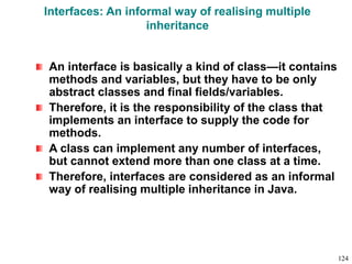 Interfaces: An informal way of realising multiple
inheritance
An interface is basically a kind of class—it contains
methods and variables, but they have to be only
abstract classes and final fields/variables.
Therefore, it is the responsibility of the class that
implements an interface to supply the code for
methods.
A class can implement any number of interfaces,
but cannot extend more than one class at a time.
Therefore, interfaces are considered as an informal
way of realising multiple inheritance in Java.
124
 