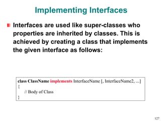 Implementing Interfaces
Interfaces are used like super-classes who
properties are inherited by classes. This is
achieved by creating a class that implements
the given interface as follows:
class ClassName implements InterfaceName [, InterfaceName2, …]
{
// Body of Class
}
127
 