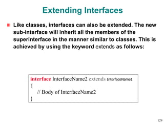 Extending Interfaces
Like classes, interfaces can also be extended. The new
sub-interface will inherit all the members of the
superinterface in the manner similar to classes. This is
achieved by using the keyword extends as follows:
interface InterfaceName2 extends InterfaceName1
{
// Body of InterfaceName2
}
129
 
