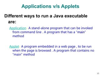 Applications v/s Applets
Different ways to run a Java executable
are:
Application- A stand-alone program that can be invoked
from command line . A program that has a “main”
method
Applet- A program embedded in a web page , to be run
when the page is browsed . A program that contains no
“main” method
13
 