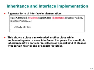 Inheritance and Interface Implementation
A general form of interface implementation:
This shows a class can extended another class while
implementing one or more interfaces. It appears like a multiple
inheritance (if we consider interfaces as special kind of classes
with certain restrictions or special features).
class ClassName extends SuperClass implements InterfaceName [,
InterfaceName2, …]
{
// Body of Class
}
130
 