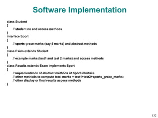 Software Implementation
class Student
{
// student no and access methods
}
interface Sport
{
// sports grace marks (say 5 marks) and abstract methods
}
class Exam extends Student
{
// example marks (test1 and test 2 marks) and access methods
}
class Results extends Exam implements Sport
{
// implementation of abstract methods of Sport interface
// other methods to compute total marks = test1+test2+sports_grace_marks;
// other display or final results access methods
}
132
 