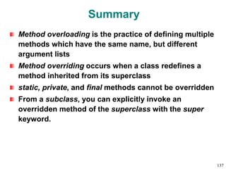 Summary
Method overloading is the practice of defining multiple
methods which have the same name, but different
argument lists
Method overriding occurs when a class redefines a
method inherited from its superclass
static, private, and final methods cannot be overridden
From a subclass, you can explicitly invoke an
overridden method of the superclass with the super
keyword.
137
 