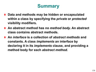 Summary
Data and methods may be hidden or encapsulated
within a class by specifying the private or protected
visibility modifiers.
An abstract method has no method body. An abstract
class contains abstract methods.
An interface is a collection of abstract methods and
constants. A class implements an interface by
declaring it in its implements clause, and providing a
method body for each abstract method.
138
 