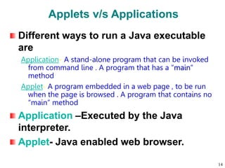 Applets v/s Applications
Different ways to run a Java executable
are
Application- A stand-alone program that can be invoked
from command line . A program that has a “main”
method
Applet- A program embedded in a web page , to be run
when the page is browsed . A program that contains no
“main” method
Application –Executed by the Java
interpreter.
Applet- Java enabled web browser.
14
 