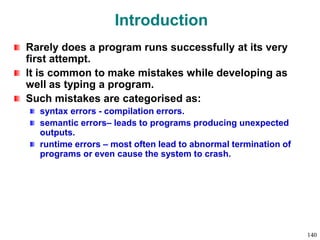 Introduction
Rarely does a program runs successfully at its very
first attempt.
It is common to make mistakes while developing as
well as typing a program.
Such mistakes are categorised as:
syntax errors - compilation errors.
semantic errors– leads to programs producing unexpected
outputs.
runtime errors – most often lead to abnormal termination of
programs or even cause the system to crash.
140
 