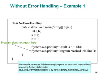 Without Error Handling – Example 1
class NoErrorHandling{
public static void main(String[] args){
int a,b;
a = 7;
b = 0;
System.out.println(“Result is “ + a/b);
System.out.println(“Program reached this line”);
}
}
Program does not reach here
No compilation errors. While running it reports an error and stops without
executing further statements:
java.lang.ArithmeticException: / by zero at Error2.main(Error2.java:10)
142
 