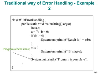 Traditional way of Error Handling - Example
2
class WithErrorHandling{
public static void main(String[] args){
int a,b;
a = 7; b = 0;
if (b != 0){
System.out.println(“Result is “ + a/b);
}
else{
System.out.println(“ B is zero);
}
System.out.println(“Program is complete”);
}
}
Program reaches here
143
 