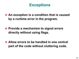 Exceptions
An exception is a condition that is caused
by a runtime error in the program.
Provide a mechanism to signal errors
directly without using flags.
Allow errors to be handled in one central
part of the code without cluttering code.
145
 