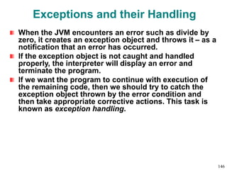 Exceptions and their Handling
When the JVM encounters an error such as divide by
zero, it creates an exception object and throws it – as a
notification that an error has occurred.
If the exception object is not caught and handled
properly, the interpreter will display an error and
terminate the program.
If we want the program to continue with execution of
the remaining code, then we should try to catch the
exception object thrown by the error condition and
then take appropriate corrective actions. This task is
known as exception handling.
146
 