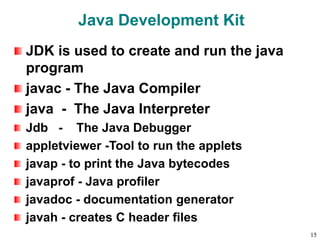 Java Development Kit
JDK is used to create and run the java
program
javac - The Java Compiler
java - The Java Interpreter
Jdb - The Java Debugger
appletviewer -Tool to run the applets
javap - to print the Java bytecodes
javaprof - Java profiler
javadoc - documentation generator
javah - creates C header files
15
 