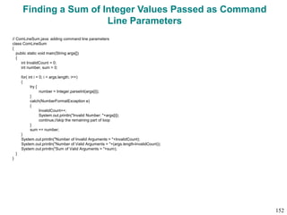 Finding a Sum of Integer Values Passed as Command
Line Parameters
// ComLineSum.java: adding command line parameters
class ComLineSum
{
public static void main(String args[])
{
int InvalidCount = 0;
int number, sum = 0;
for( int i = 0; i < args.length; i++)
{
try {
number = Integer.parseInt(args[i]);
}
catch(NumberFormatException e)
{
InvalidCount++;
System.out.println("Invalid Number: "+args[i]);
continue;//skip the remaining part of loop
}
sum += number;
}
System.out.println("Number of Invalid Arguments = "+InvalidCount);
System.out.println("Number of Valid Arguments = "+(args.length-InvalidCount));
System.out.println("Sum of Valid Arguments = "+sum);
}
}
152
 