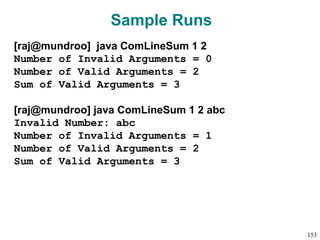 Sample Runs
[raj@mundroo] java ComLineSum 1 2
Number of Invalid Arguments = 0
Number of Valid Arguments = 2
Sum of Valid Arguments = 3
[raj@mundroo] java ComLineSum 1 2 abc
Invalid Number: abc
Number of Invalid Arguments = 1
Number of Valid Arguments = 2
Sum of Valid Arguments = 3
153
 