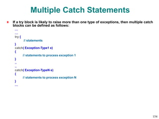 Multiple Catch Statements
If a try block is likely to raise more than one type of exceptions, then multiple catch
blocks can be defined as follows:
…
…
try {
// statements
}
catch( Exception-Type1 e)
{
// statements to process exception 1
}
..
..
catch( Exception-TypeN e)
{
// statements to process exception N
}
…
154
 