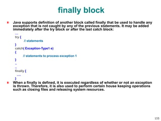 finally block
Java supports definition of another block called finally that be used to handle any
exception that is not caught by any of the previous statements. It may be added
immediately after the try block or after the last catch block:
…
try {
// statements
}
catch( Exception-Type1 e)
{
// statements to process exception 1
}
..
..
finally {
….
}
When a finally is defined, it is executed regardless of whether or not an exception
is thrown. Therefore, it is also used to perform certain house keeping operations
such as closing files and releasing system resources.
155
 