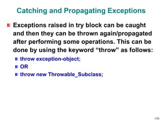 Catching and Propagating Exceptions
Exceptions raised in try block can be caught
and then they can be thrown again/propagated
after performing some operations. This can be
done by using the keyword “throw” as follows:
throw exception-object;
OR
throw new Throwable_Subclass;
156
 