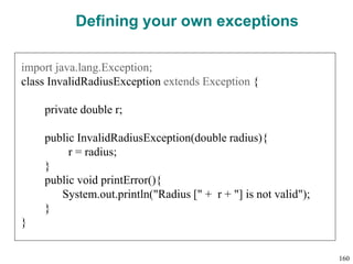 Defining your own exceptions
import java.lang.Exception;
class InvalidRadiusException extends Exception {
private double r;
public InvalidRadiusException(double radius){
r = radius;
}
public void printError(){
System.out.println("Radius [" + r + "] is not valid");
}
}
160
 