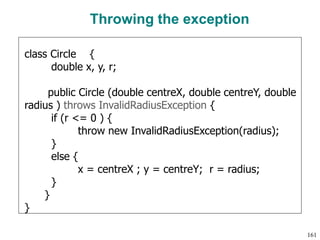 Throwing the exception
class Circle {
double x, y, r;
public Circle (double centreX, double centreY, double
radius ) throws InvalidRadiusException {
if (r <= 0 ) {
throw new InvalidRadiusException(radius);
}
else {
x = centreX ; y = centreY; r = radius;
}
}
}
161
 