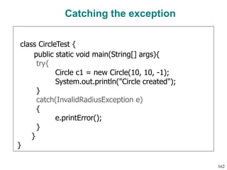 Catching the exception
class CircleTest {
public static void main(String[] args){
try{
Circle c1 = new Circle(10, 10, -1);
System.out.println("Circle created");
}
catch(InvalidRadiusException e)
{
e.printError();
}
}
}
162
 