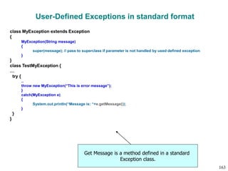 User-Defined Exceptions in standard format
class MyException extends Exception
{
MyException(String message)
{
super(message); // pass to superclass if parameter is not handled by used defined exception
}
}
class TestMyException {
…
try {
..
throw new MyException(“This is error message”);
}
catch(MyException e)
{
System.out.println(“Message is: “+e.getMessage());
}
}
}
Get Message is a method defined in a standard
Exception class.
163
 