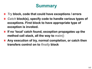 Summary
Try block, code that could have exceptions / errors
Catch block(s), specify code to handle various types of
exceptions. First block to have appropriate type of
exception is invoked.
If no ‘local’ catch found, exception propagates up the
method call stack, all the way to main()
Any execution of try, normal completion, or catch then
transfers control on to finally block
165
 