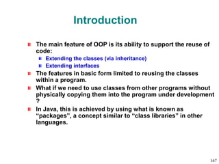 Introduction
The main feature of OOP is its ability to support the reuse of
code:
Extending the classes (via inheritance)
Extending interfaces
The features in basic form limited to reusing the classes
within a program.
What if we need to use classes from other programs without
physically copying them into the program under development
?
In Java, this is achieved by using what is known as
“packages”, a concept similar to “class libraries” in other
languages.
167
 