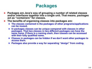 Packages
Packages are Java’s way of grouping a number of related classes
and/or interfaces together into a single unit. That means, packages
act as “containers” for classes.
The benefits of organising classes into packages are:
The classes contained in the packages of other programs/applications
can be reused.
In packages classes can be unique compared with classes in other
packages. That two classes in two different packages can have the
same name. If there is a naming clash, then classes can be accessed
with their fully qualified name.
Classes in packages can be hidden if we don’t want other packages to
access them.
Packages also provide a way for separating “design” from coding.
168
 