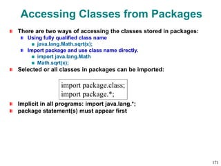 Accessing Classes from Packages
There are two ways of accessing the classes stored in packages:
Using fully qualified class name
java.lang.Math.sqrt(x);
Import package and use class name directly.
import java.lang.Math
Math.sqrt(x);
Selected or all classes in packages can be imported:
Implicit in all programs: import java.lang.*;
package statement(s) must appear first
import package.class;
import package.*;
171
 