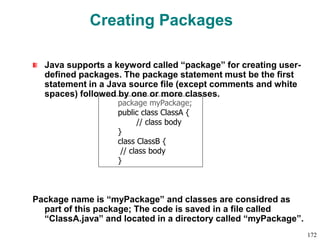 Creating Packages
Java supports a keyword called “package” for creating user-
defined packages. The package statement must be the first
statement in a Java source file (except comments and white
spaces) followed by one or more classes.
Package name is “myPackage” and classes are considred as
part of this package; The code is saved in a file called
“ClassA.java” and located in a directory called “myPackage”.
package myPackage;
public class ClassA {
// class body
}
class ClassB {
// class body
}
172
 