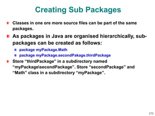 Creating Sub Packages
Classes in one ore more source files can be part of the same
packages.
As packages in Java are organised hierarchically, sub-
packages can be created as follows:
package myPackage.Math
package myPackage.secondPakage.thirdPackage
Store “thirdPackage” in a subdirectory named
“myPackagesecondPackage”. Store “secondPackage” and
“Math” class in a subdirectory “myPackage”.
173
 