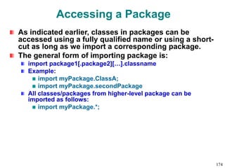 Accessing a Package
As indicated earlier, classes in packages can be
accessed using a fully qualified name or using a short-
cut as long as we import a corresponding package.
The general form of importing package is:
import package1[.package2][…].classname
Example:
import myPackage.ClassA;
import myPackage.secondPackage
All classes/packages from higher-level package can be
imported as follows:
import myPackage.*;
174
 