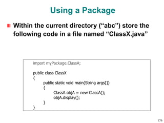 Using a Package
Within the current directory (“abc”) store the
following code in a file named “ClassX.java”
import myPackage.ClassA;
public class ClassX
{
public static void main(String args[])
{
ClassA objA = new ClassA();
objA.display();
}
}
176
 