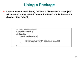 Using a Package
Let us store the code listing below in a file named “ClassA.java”
within subdirectory named “secondPackage” within the current
directory (say “abc”).
package secondPackage;
public class ClassC {
// class body
public void display()
{
System.out.println("Hello, I am ClassC");
}
}
178
 