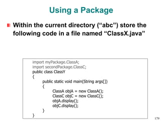 Using a Package
Within the current directory (“abc”) store the
following code in a file named “ClassX.java”
import myPackage.ClassA;
import secondPackage.ClassC;
public class ClassY
{
public static void main(String args[])
{
ClassA objA = new ClassA();
ClassC objC = new ClassC();
objA.display();
objC.display();
}
}
179
 