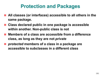 Protection and Packages
All classes (or interfaces) accessible to all others in the
same package.
Class declared public in one package is accessible
within another. Non-public class is not
Members of a class are accessible from a difference
class, as long as they are not private
protected members of a class in a package are
accessible to subclasses in a different class
181
 