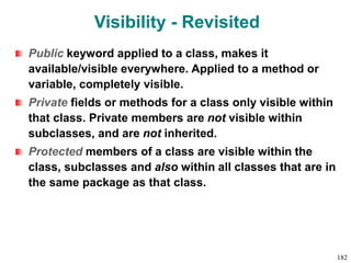 Visibility - Revisited
Public keyword applied to a class, makes it
available/visible everywhere. Applied to a method or
variable, completely visible.
Private fields or methods for a class only visible within
that class. Private members are not visible within
subclasses, and are not inherited.
Protected members of a class are visible within the
class, subclasses and also within all classes that are in
the same package as that class.
182
 
