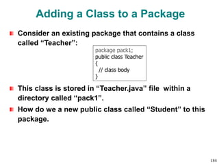 Adding a Class to a Package
Consider an existing package that contains a class
called “Teacher”:
This class is stored in “Teacher.java” file within a
directory called “pack1”.
How do we a new public class called “Student” to this
package.
package pack1;
public class Teacher
{
// class body
}
184
 