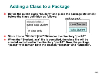 Adding a Class to a Package
Define the public class “Student” and place the package statement
before the class definition as follows:
Store this in “Student.java” file under the directory “pack1”.
When the “Student.java” file is compiled, the class file will be
created and stored in the directory “pack1”. Now, the package
“pack1” will contain both the classes “Teacher” and “Student”.
package pack1;
public class Student
{
// class body
}
class Teacher
package pack1;
class Student
185
 