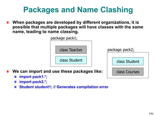 Packages and Name Clashing
When packages are developed by different organizations, it is
possible that multiple packages will have classes with the same
name, leading to name classing.
We can import and use these packages like:
import pack1.*;
import pack2.*;
Student student1; // Generates compilation error
class Teacher
package pack1;
class Student class Student
package pack2;
class Courses
186
 
