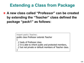 Extending a Class from Package
A new class called “Professor” can be created
by extending the “Teacher” class defined the
package “pack1” as follows:
import pack1.Teacher;
public class Professor extends Teacher
{
// body of Professor class
// It is able to inherit public and protected members,
// but not private or default members of Teacher class.
}
188
 