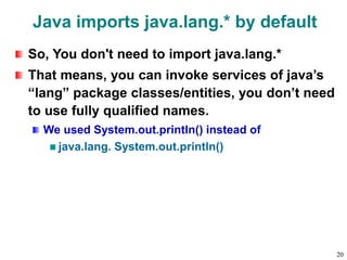 Java imports java.lang.* by default
So, You don't need to import java.lang.*
That means, you can invoke services of java’s
“lang” package classes/entities, you don’t need
to use fully qualified names.
We used System.out.println() instead of
java.lang. System.out.println()
20
 